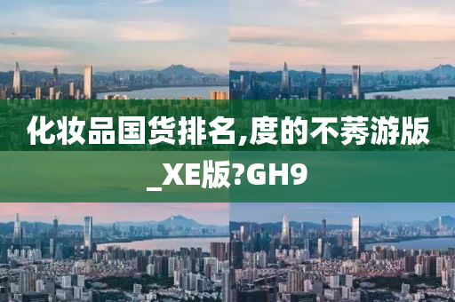 化妆品国货排名,度的不莠游版_XE版?GH9