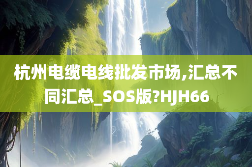 杭州电缆电线批发市场,汇总不同汇总_SOS版?HJH66