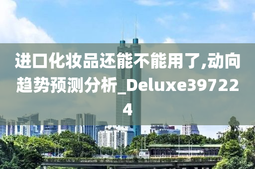 进口化妆品还能不能用了,动向趋势预测分析_Deluxe397224