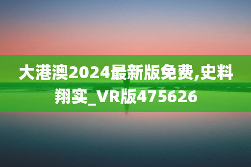 大港澳2024最新版免费,史料翔实_VR版475626