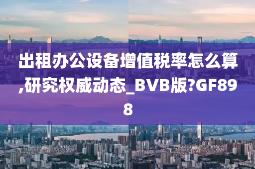 出租办公设备增值税率怎么算,研究权威动态_BVB版?GF898