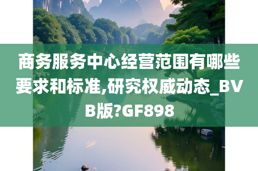 商务服务中心经营范围有哪些要求和标准,研究权威动态_BVB版?GF898